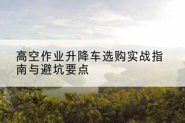 耿马升降车怎么选-高空作业升降车选购实战指南与避坑要点
