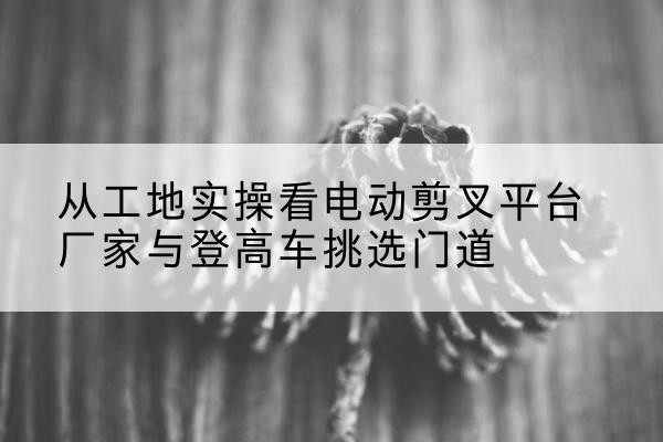 耿马电动剪叉升降平台厂家-从工地实操看电动剪叉平台厂家与登高车挑选门道