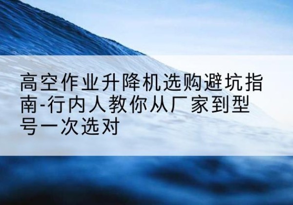 耿马升降平台厂家-高空作业升降机选购避坑指南-行内人教你从厂家到型号一次选对