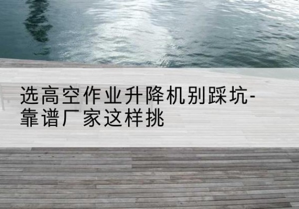 耿马剪叉式升降机厂家-选高空作业升降机别踩坑-靠谱厂家这样挑