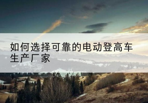 耿马电动登高车厂家-如何选择可靠的电动登高车生产厂家