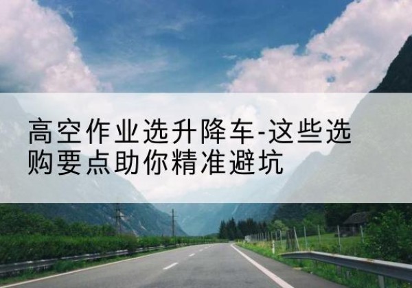耿马升降车厂家-高空作业选升降车-这些选购要点助你*避坑