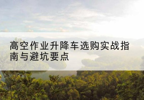 耿马升降车怎么选-高空作业升降车选购实战指南与避坑要点