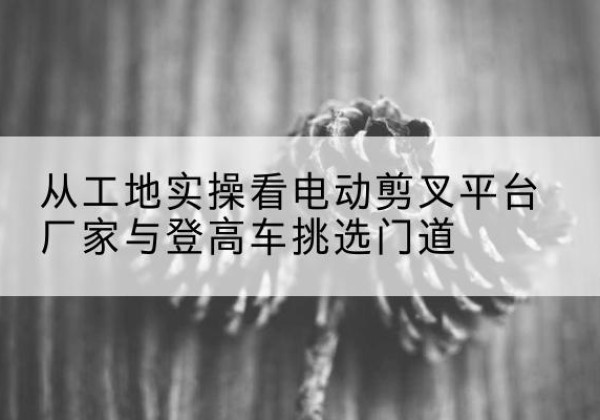 耿马电动剪叉升降平台厂家-从工地实操看电动剪叉平台厂家与登高车挑选门道