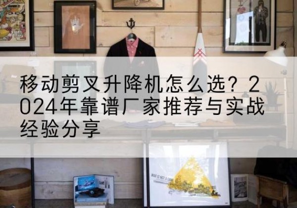 耿马升降平台厂家推荐-移动剪叉升降机怎么选？2024年靠谱厂家推荐与实战经验分享
